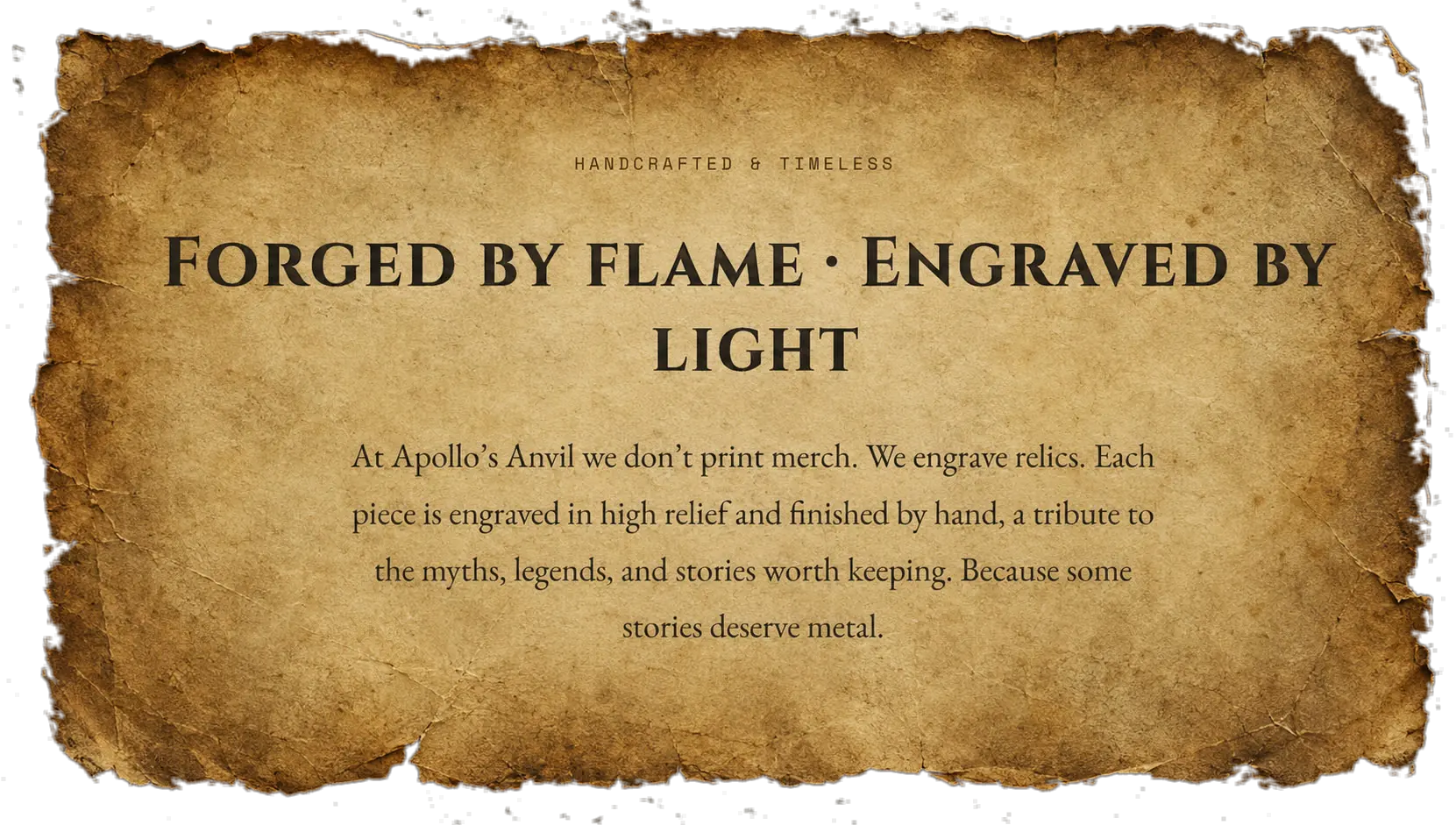 Handcrafted and timeless. Forged by flame, engraved by light. At Apollo's Anvil we don't print merch, we engrave relics. Each piece is engraved in high relief and finished by hand, a tribute to the myths, legends, and stories worth keeping. Because some stories deserve metal.
